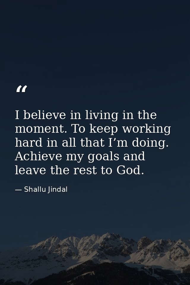 I believe in living in the moment. To keep working hard in all that I’m doing. Achieve my goals and leave the rest to Go — Shallu Jindal