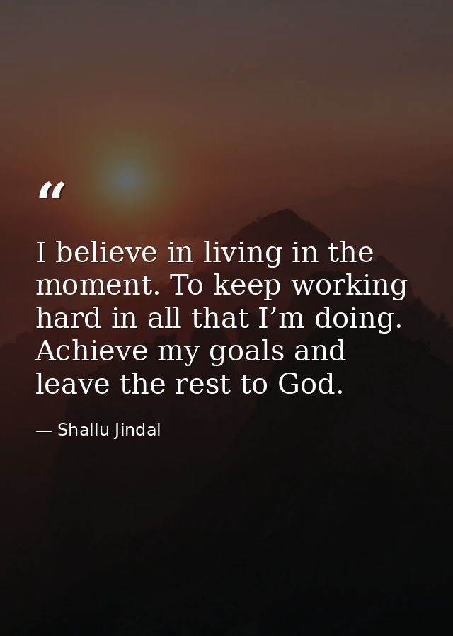 I believe in living in the moment. To keep working hard in all that I’m doing. Achieve my goals and leave the rest to Go — Shallu Jindal