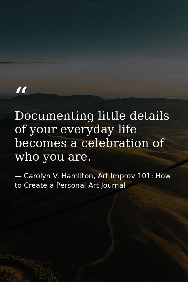 Documenting little details of your everyday life becomes a celebration of who you are. — Carolyn V. Hamilton, Art Improv 101: How to Create a Personal Art Journal