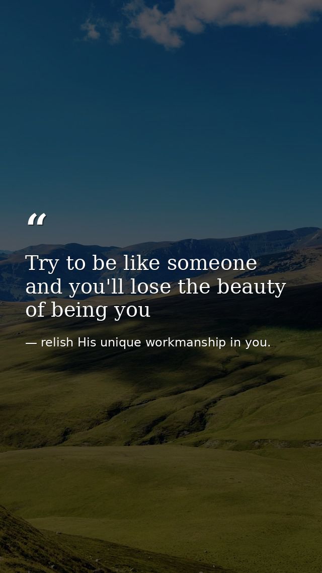 Try to be like someone and you'll lose the beauty of being you — relish His unique workmanship in you.