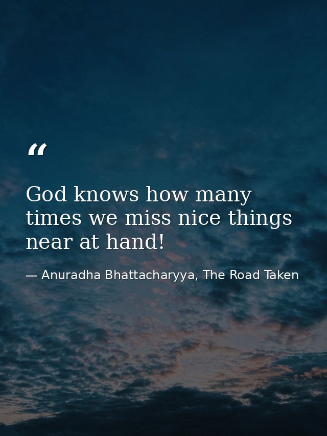 God knows how many times we miss nice things near at hand! — Anuradha Bhattacharyya, The Road Taken