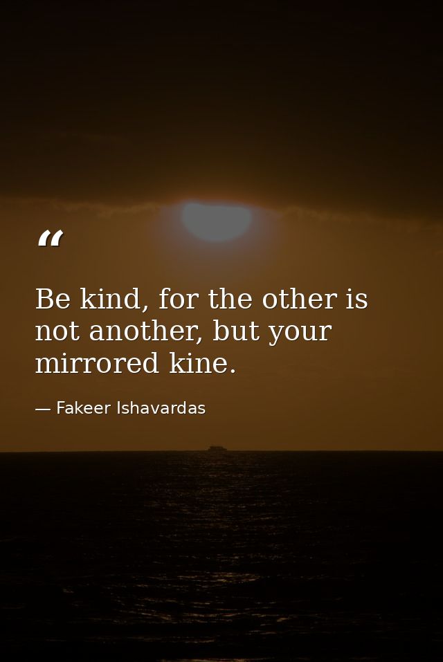 Be kind, for the other is not another, but your mirrored kine. — Fakeer Ishavardas