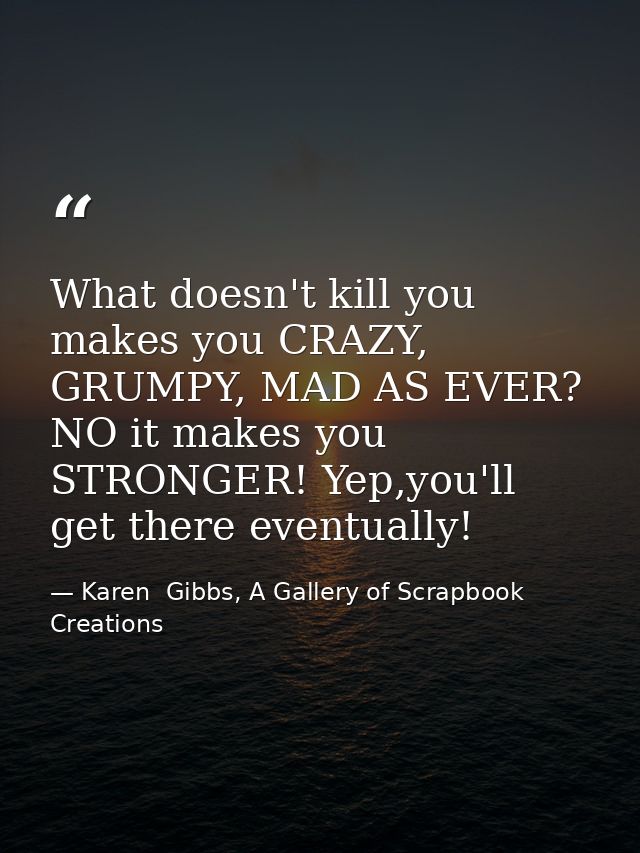 What doesn't kill you makes you CRAZY, GRUMPY, MAD AS EVER? NO it makes you STRONGER! Yep,you'll get there eventually! — Karen  Gibbs, A Gallery of Scrapbook Creations