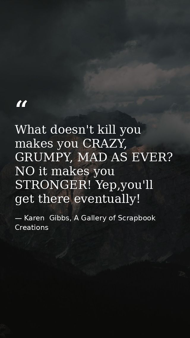 What doesn't kill you makes you CRAZY, GRUMPY, MAD AS EVER? NO it makes you STRONGER! Yep,you'll get there eventually! — Karen  Gibbs, A Gallery of Scrapbook Creations