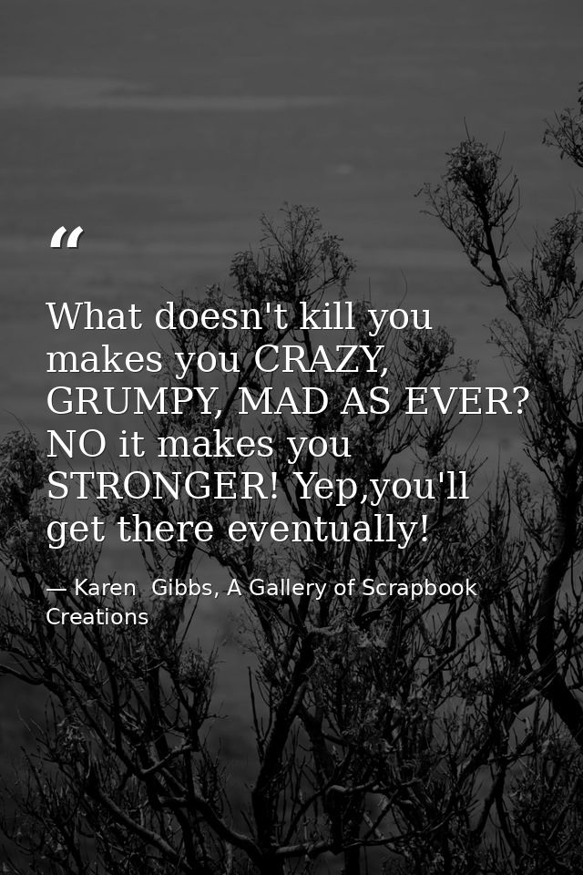 What doesn't kill you makes you CRAZY, GRUMPY, MAD AS EVER? NO it makes you STRONGER! Yep,you'll get there eventually! — Karen  Gibbs, A Gallery of Scrapbook Creations