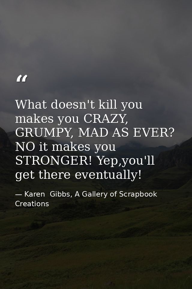What doesn't kill you makes you CRAZY, GRUMPY, MAD AS EVER? NO it makes you STRONGER! Yep,you'll get there eventually! — Karen  Gibbs, A Gallery of Scrapbook Creations