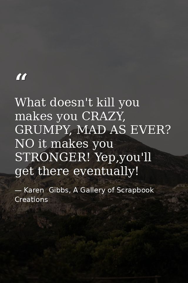 What doesn't kill you makes you CRAZY, GRUMPY, MAD AS EVER? NO it makes you STRONGER! Yep,you'll get there eventually! — Karen  Gibbs, A Gallery of Scrapbook Creations