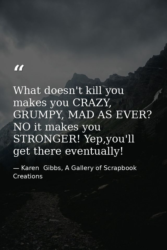 What doesn't kill you makes you CRAZY, GRUMPY, MAD AS EVER? NO it makes you STRONGER! Yep,you'll get there eventually! — Karen  Gibbs, A Gallery of Scrapbook Creations