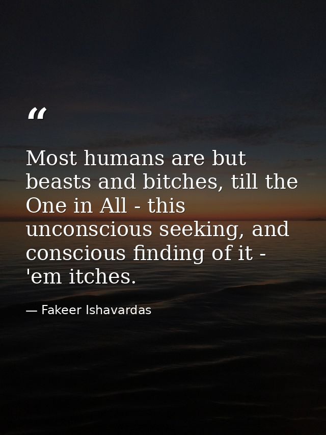 Most humans are but beasts and bitches, till the One in All - this unconscious seeking, and conscious finding of it - 'e — Fakeer Ishavardas