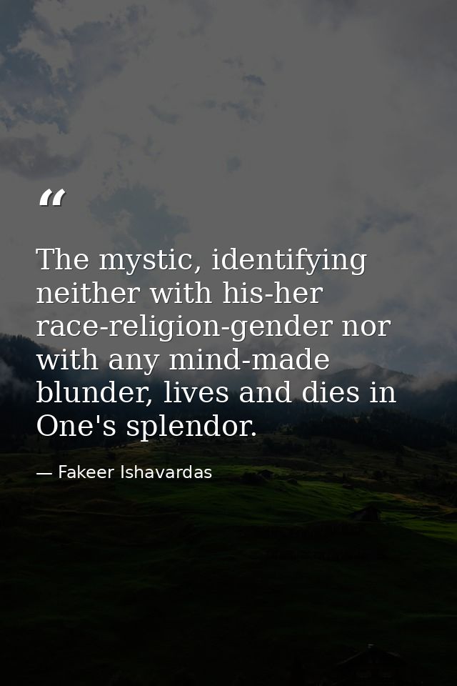 The mystic, identifying neither with his-her race-religion-gender nor with any mind-made blunder, lives and dies in One' — Fakeer Ishavardas