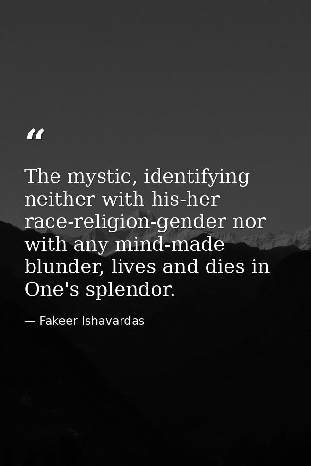 The mystic, identifying neither with his-her race-religion-gender nor with any mind-made blunder, lives and dies in One' — Fakeer Ishavardas