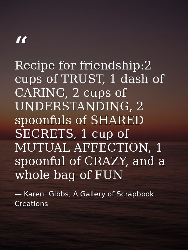 Recipe for friendship:2 cups of TRUST, 1 dash of CARING, 2 cups of UNDERSTANDING, 2 spoonfuls of SHARED SECRETS, 1 cup o — Karen  Gibbs, A Gallery of Scrapbook Creations
