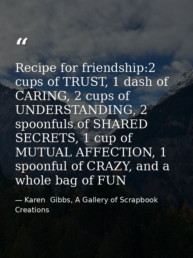 Recipe for friendship:2 cups of TRUST, 1 dash of CARING, 2 cups of UNDERSTANDING, 2 spoonfuls of SHARED SECRETS, 1 cup o — Karen  Gibbs, A Gallery of Scrapbook Creations