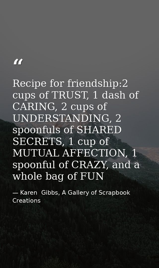Recipe for friendship:2 cups of TRUST, 1 dash of CARING, 2 cups of UNDERSTANDING, 2 spoonfuls of SHARED SECRETS, 1 cup o — Karen  Gibbs, A Gallery of Scrapbook Creations