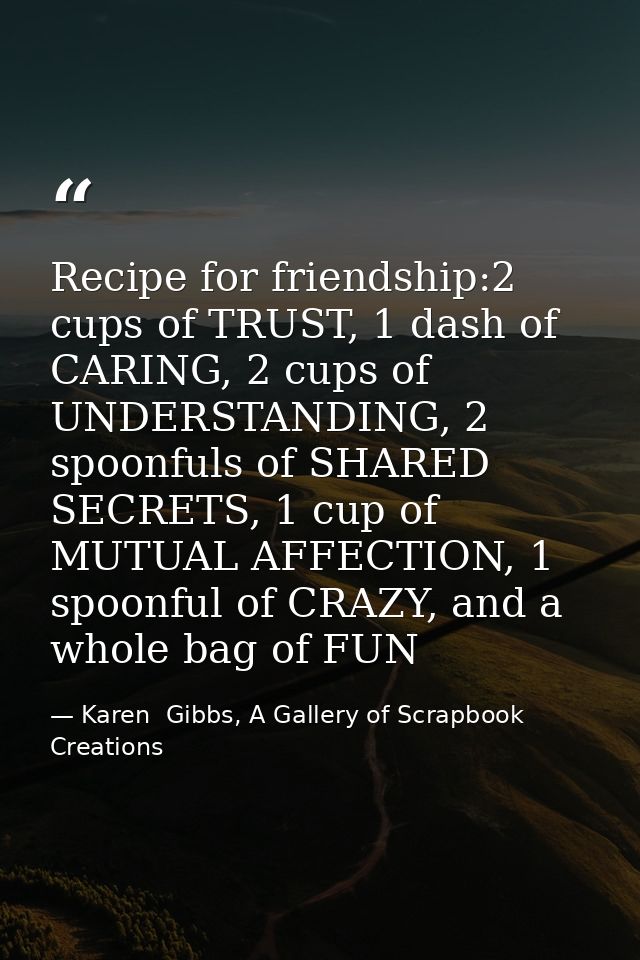 Recipe for friendship:2 cups of TRUST, 1 dash of CARING, 2 cups of UNDERSTANDING, 2 spoonfuls of SHARED SECRETS, 1 cup o — Karen  Gibbs, A Gallery of Scrapbook Creations