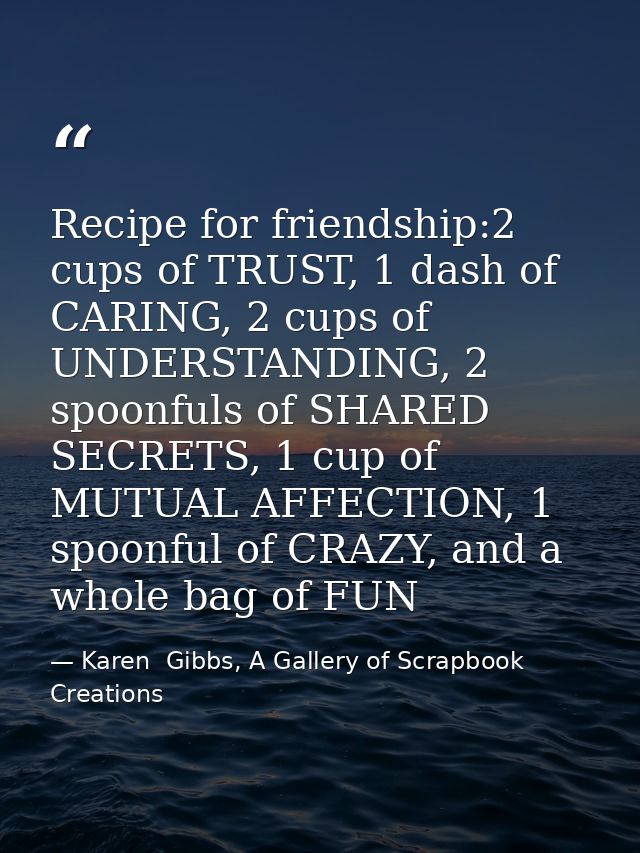 Recipe for friendship:2 cups of TRUST, 1 dash of CARING, 2 cups of UNDERSTANDING, 2 spoonfuls of SHARED SECRETS, 1 cup o — Karen  Gibbs, A Gallery of Scrapbook Creations