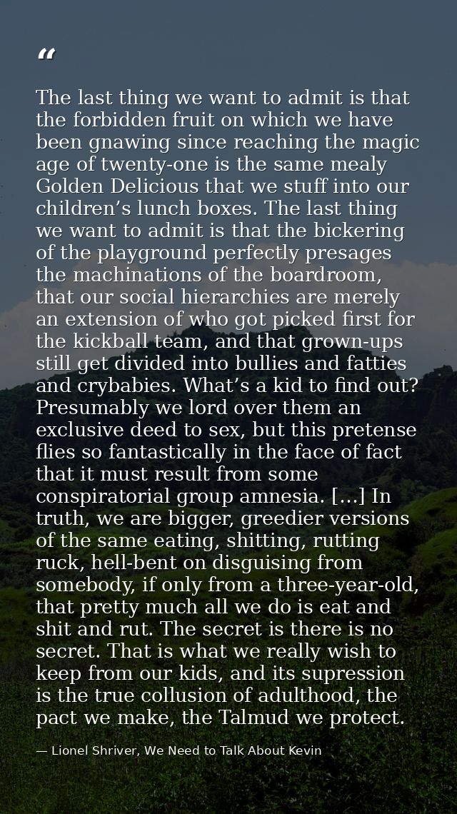 The last thing we want to admit is that the forbidden fruit on which we have been gnawing since reaching the magic age o — Lionel Shriver, We Need to Talk About Kevin