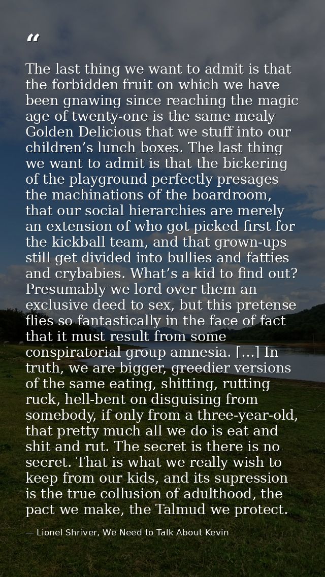 The last thing we want to admit is that the forbidden fruit on which we have been gnawing since reaching the magic age o — Lionel Shriver, We Need to Talk About Kevin