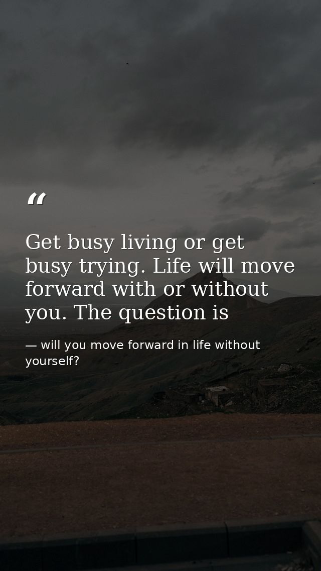 Get busy living or get busy trying. Life will move forward with or without you. The question is — will you move forward in life without yourself?