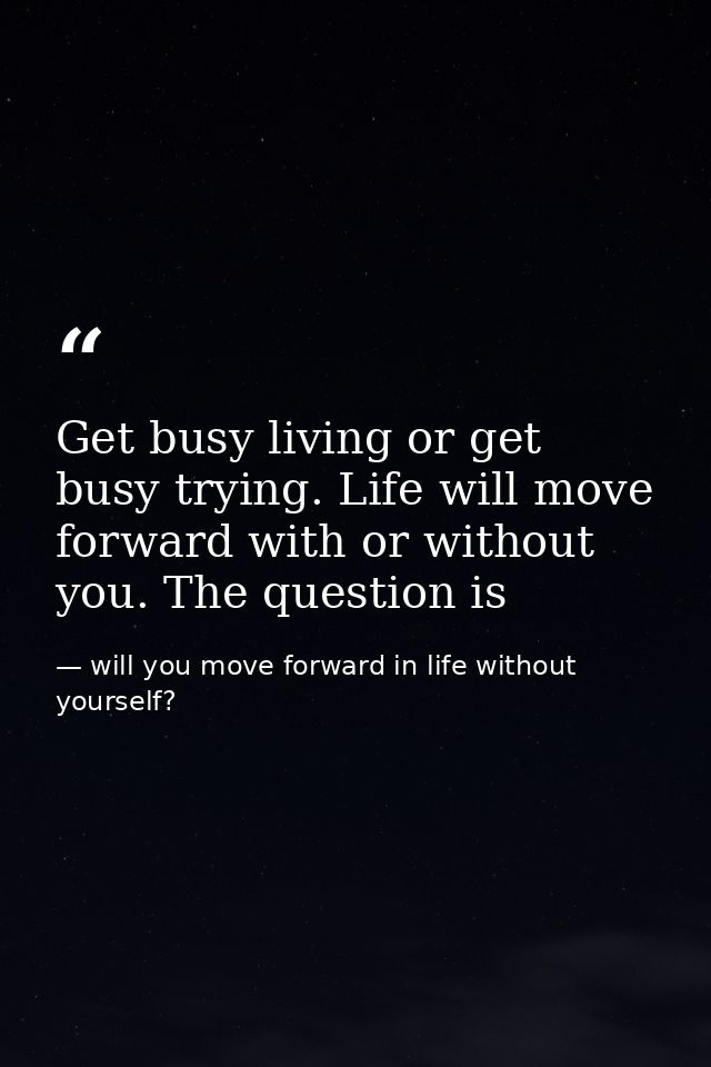 Get busy living or get busy trying. Life will move forward with or without you. The question is — will you move forward in life without yourself?
