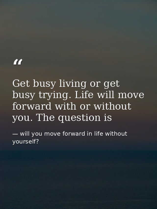 Get busy living or get busy trying. Life will move forward with or without you. The question is — will you move forward in life without yourself?