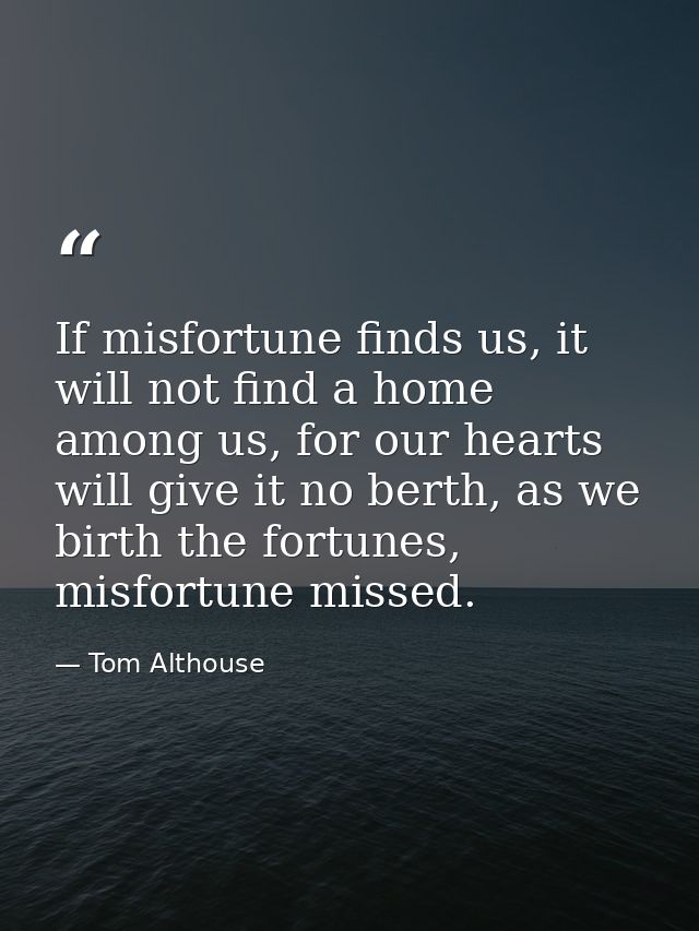 If misfortune finds us, it will not find a home among us, for our hearts will give it no berth, as we birth the fortunes — Tom Althouse