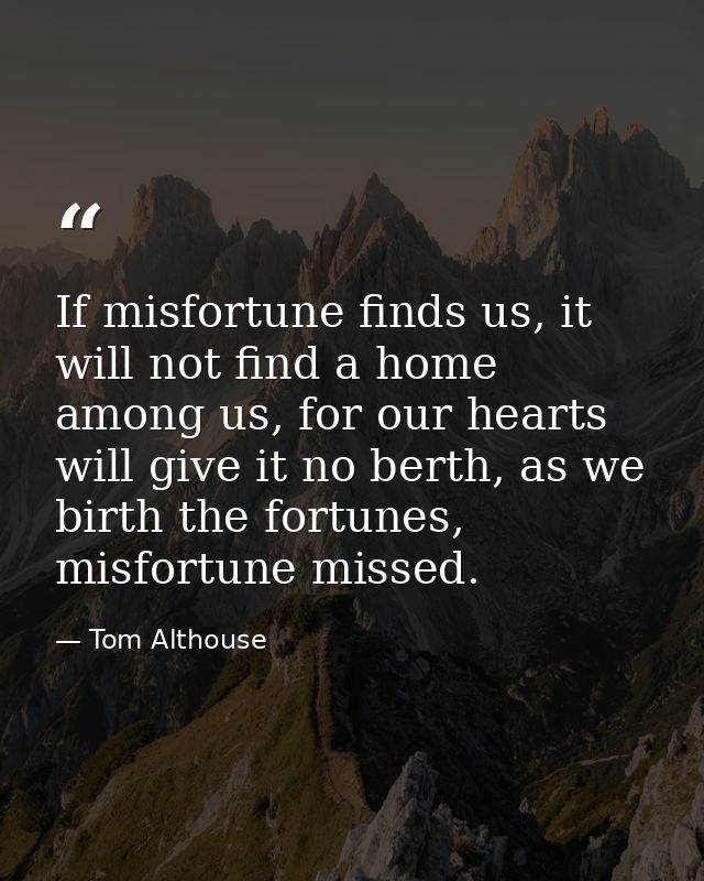 If misfortune finds us, it will not find a home among us, for our hearts will give it no berth, as we birth the fortunes — Tom Althouse