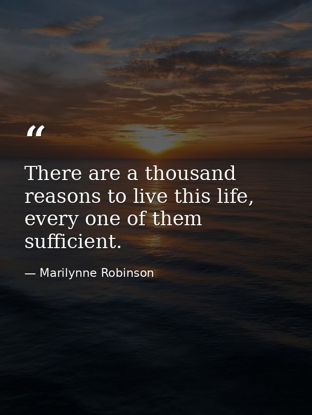 There are a thousand reasons to live this life, every one of them sufficient. — Marilynne Robinson