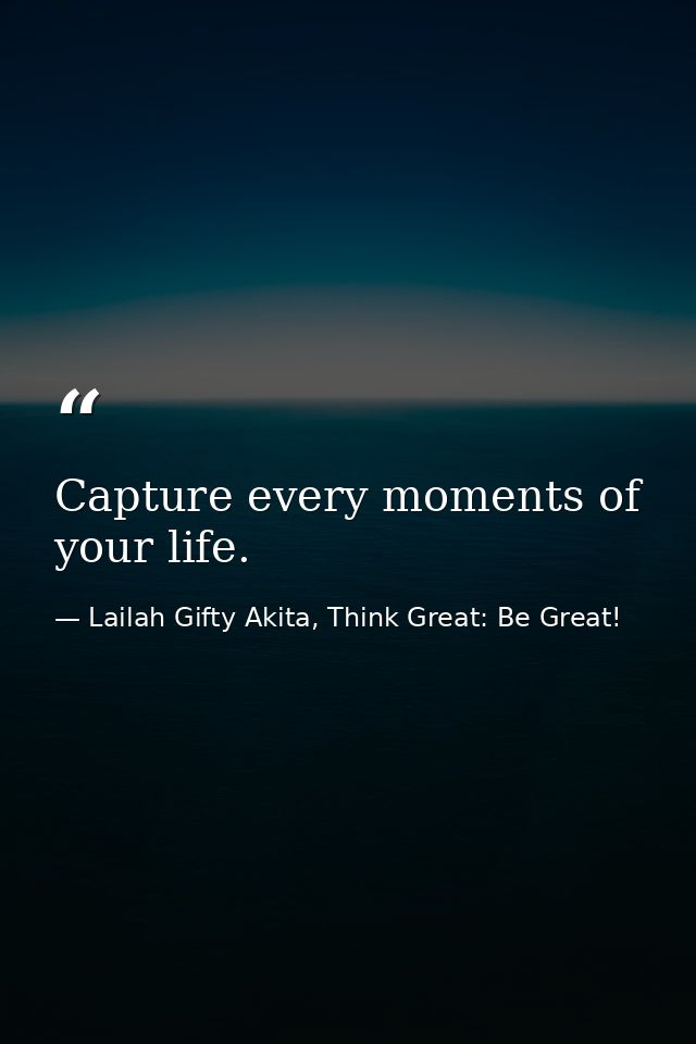 Capture every moments of your life. — Lailah Gifty Akita, Think Great: Be Great!