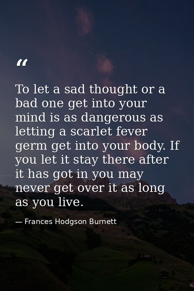To let a sad thought or a bad one get into your mind is as dangerous as letting a scarlet fever germ get into your body. — Frances Hodgson Burnett