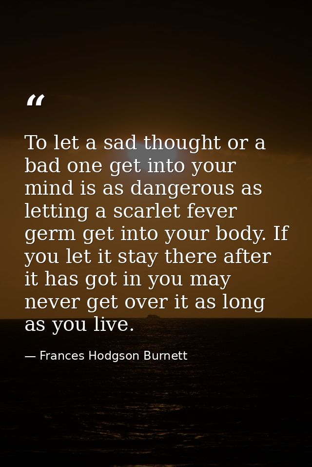 To let a sad thought or a bad one get into your mind is as dangerous as letting a scarlet fever germ get into your body. — Frances Hodgson Burnett