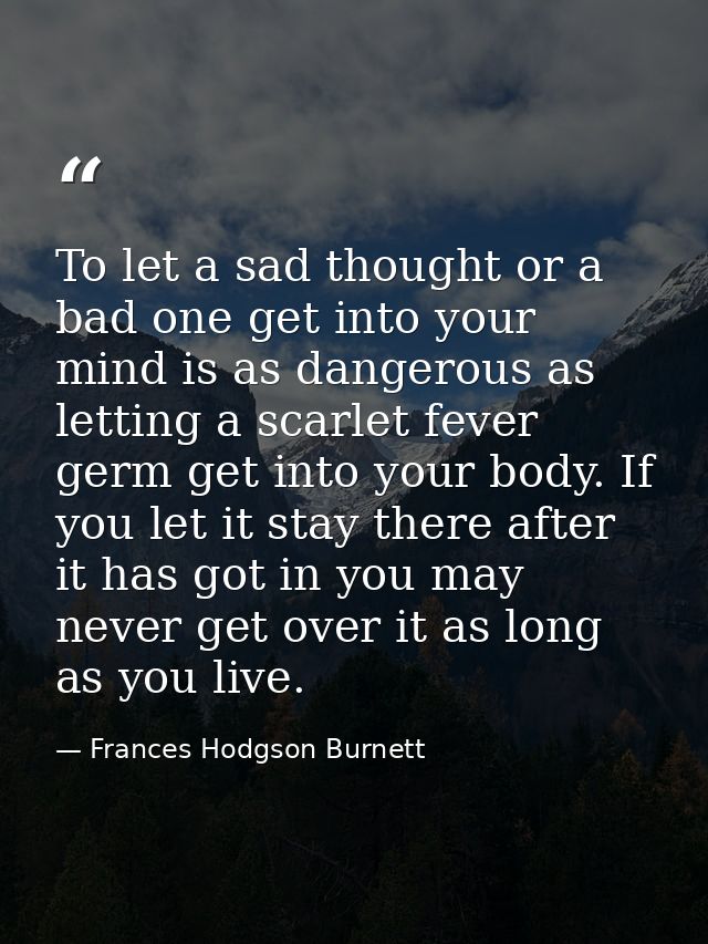 To let a sad thought or a bad one get into your mind is as dangerous as letting a scarlet fever germ get into your body. — Frances Hodgson Burnett