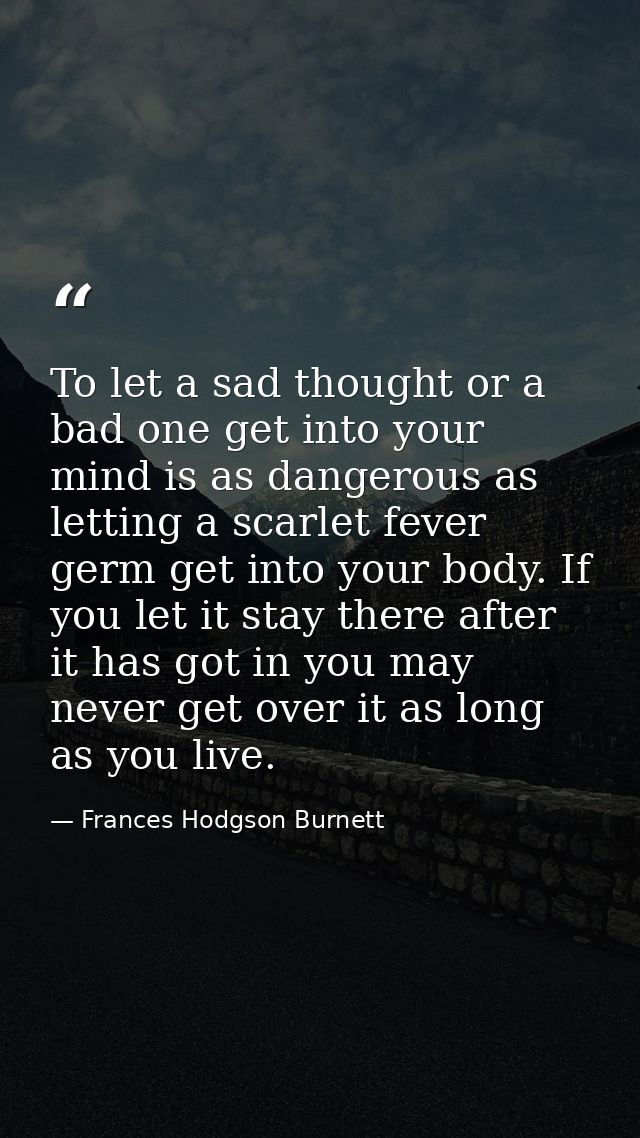 To let a sad thought or a bad one get into your mind is as dangerous as letting a scarlet fever germ get into your body. — Frances Hodgson Burnett