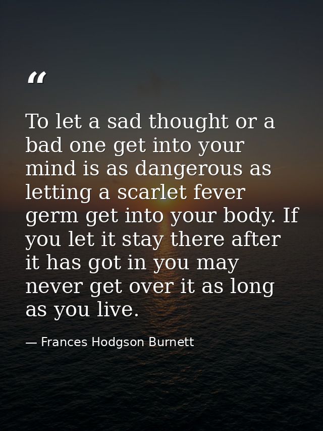 To let a sad thought or a bad one get into your mind is as dangerous as letting a scarlet fever germ get into your body. — Frances Hodgson Burnett