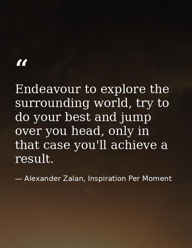 Endeavour to explore the surrounding world, try to do your best and jump over you head, only in that case you'll achieve — Alexander Zalan, Inspiration Per Moment