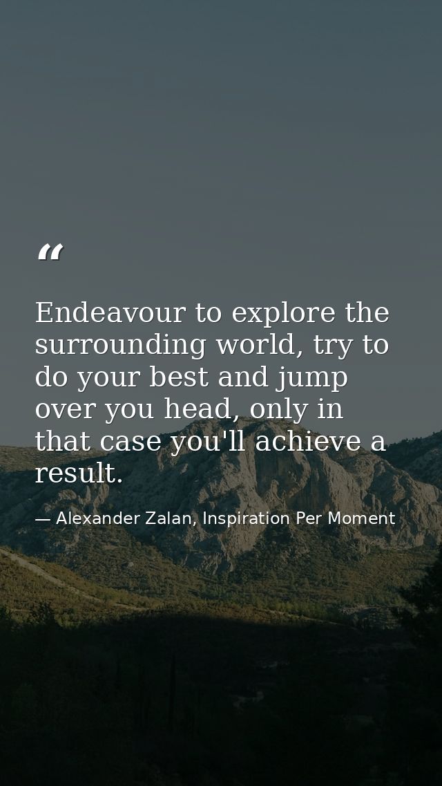 Endeavour to explore the surrounding world, try to do your best and jump over you head, only in that case you'll achieve — Alexander Zalan, Inspiration Per Moment