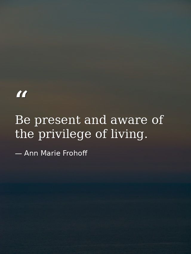 Be present and aware of the privilege of living. — Ann Marie Frohoff