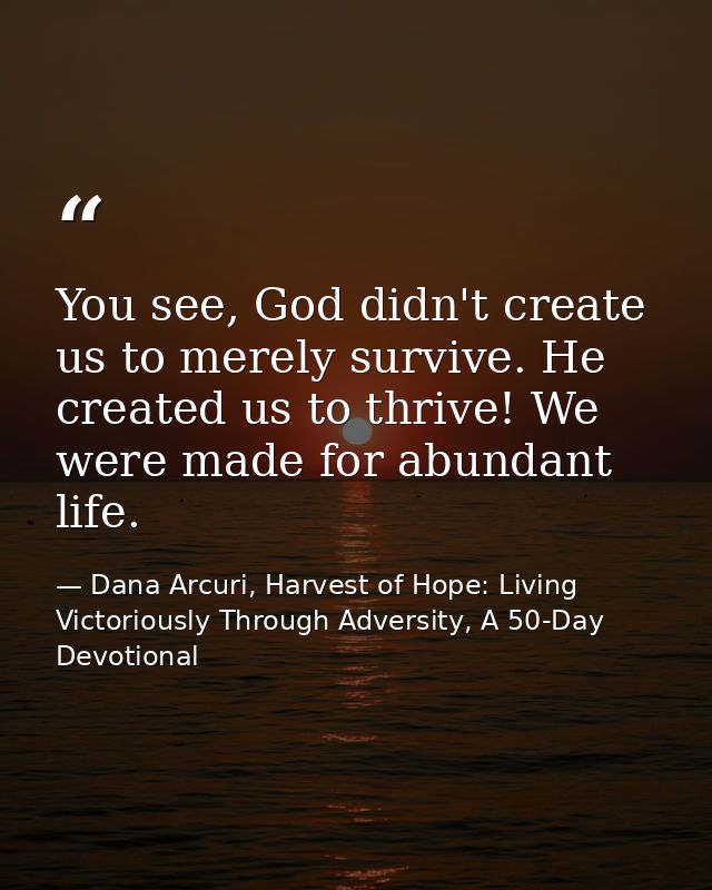 You see, God didn't create us to merely survive. He created us to thrive! We were made for abundant life. — Dana Arcuri, Harvest of Hope: Living Victoriously Through Adversity, A 50-Day Devotional