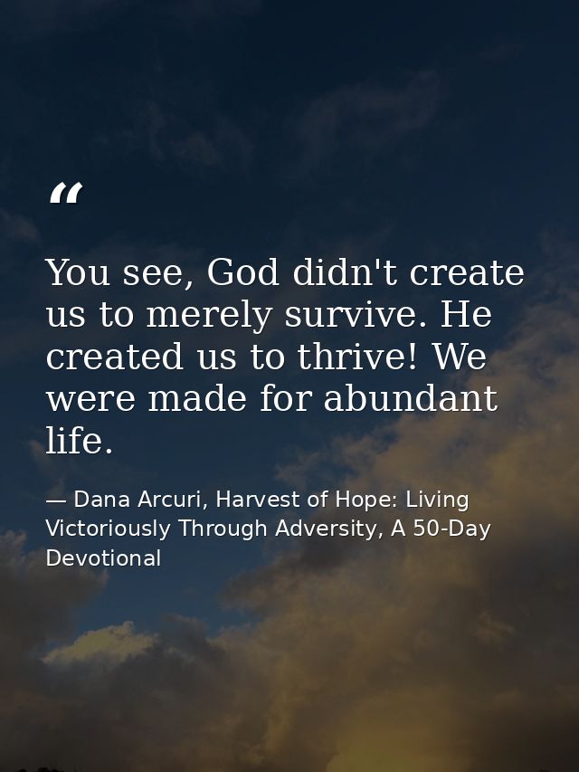 You see, God didn't create us to merely survive. He created us to thrive! We were made for abundant life. — Dana Arcuri, Harvest of Hope: Living Victoriously Through Adversity, A 50-Day Devotional