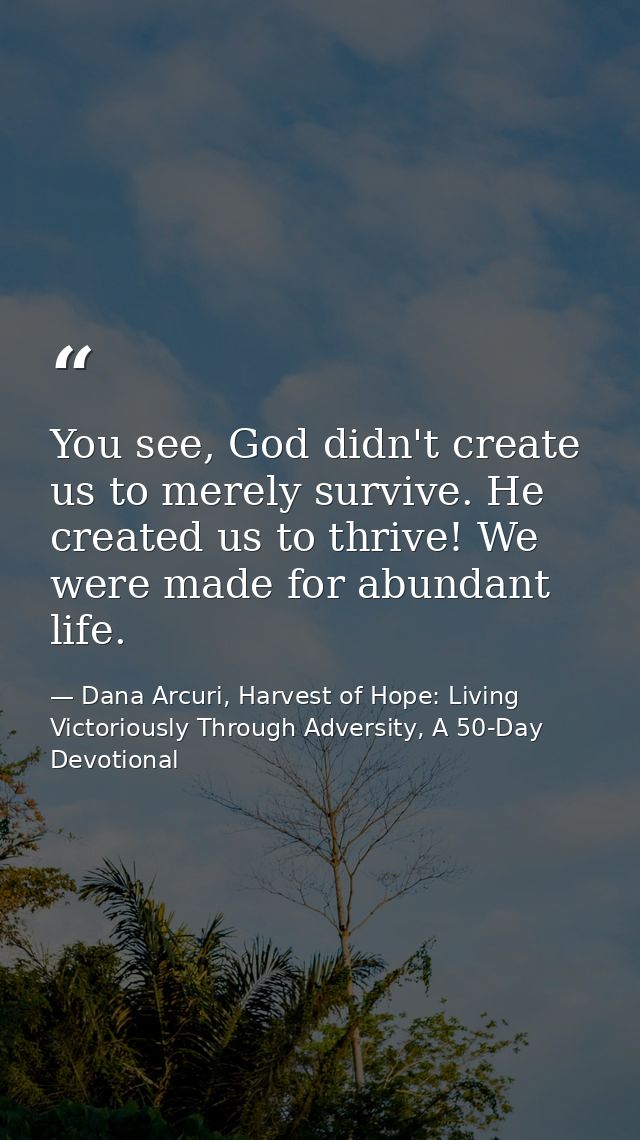 You see, God didn't create us to merely survive. He created us to thrive! We were made for abundant life. — Dana Arcuri, Harvest of Hope: Living Victoriously Through Adversity, A 50-Day Devotional