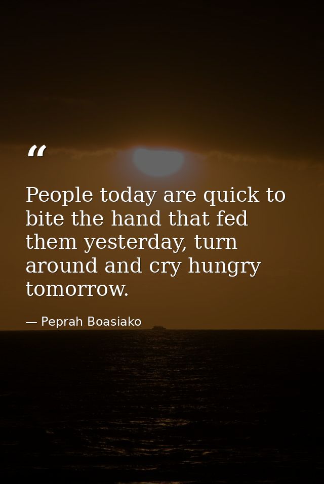 People today are quick to bite the hand that fed them yesterday, turn around and cry hungry tomorrow. — Peprah Boasiako