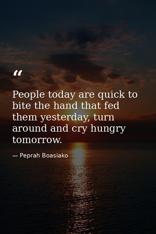 People today are quick to bite the hand that fed them yesterday, turn around and cry hungry tomorrow. — Peprah Boasiako