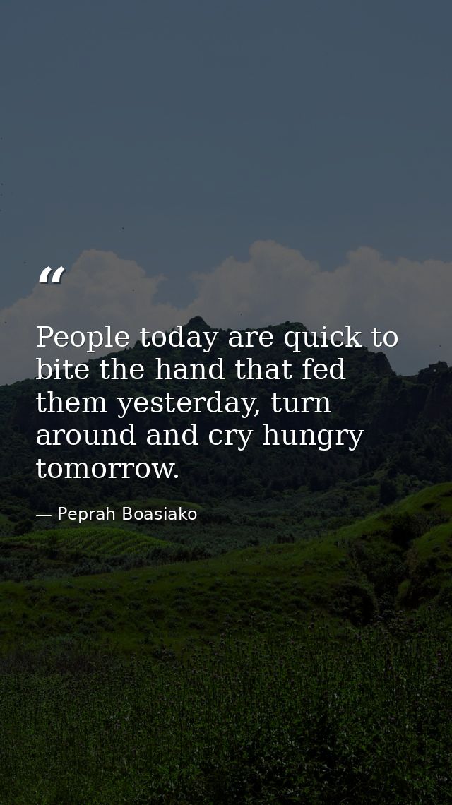 People today are quick to bite the hand that fed them yesterday, turn around and cry hungry tomorrow. — Peprah Boasiako