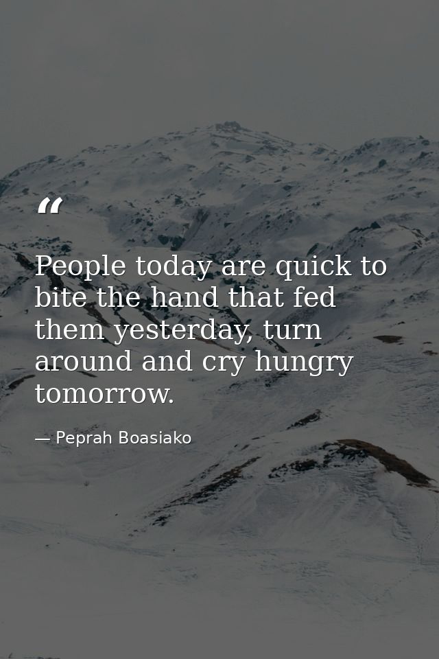 People today are quick to bite the hand that fed them yesterday, turn around and cry hungry tomorrow. — Peprah Boasiako