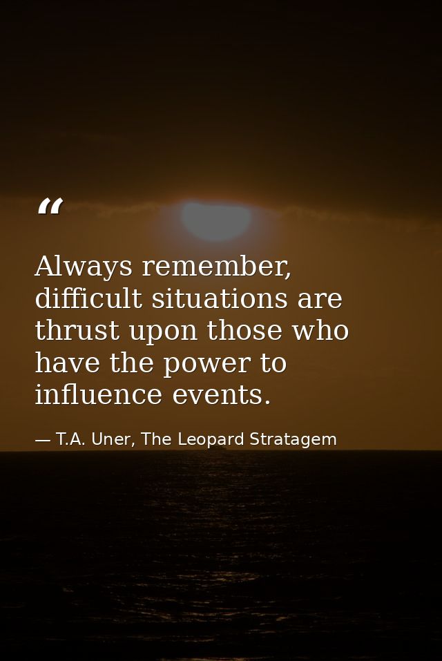Always remember, difficult situations are thrust upon those who have the power to influence events. — T.A. Uner, The Leopard Stratagem