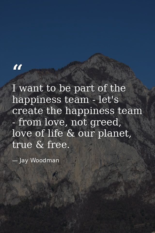 I want to be part of the happiness team - let's create the happiness team - from love, not greed, love of life & our pla — Jay Woodman