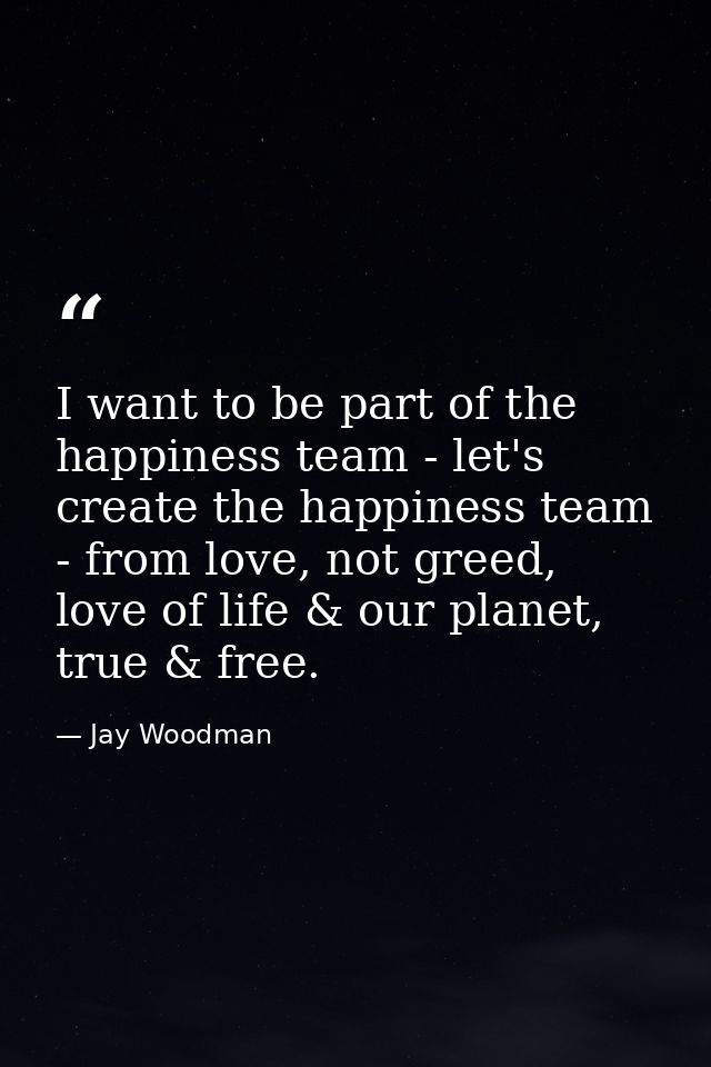 I want to be part of the happiness team - let's create the happiness team - from love, not greed, love of life & our pla — Jay Woodman