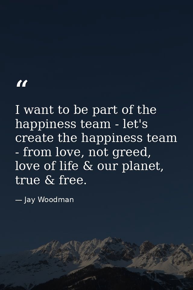 I want to be part of the happiness team - let's create the happiness team - from love, not greed, love of life & our pla — Jay Woodman