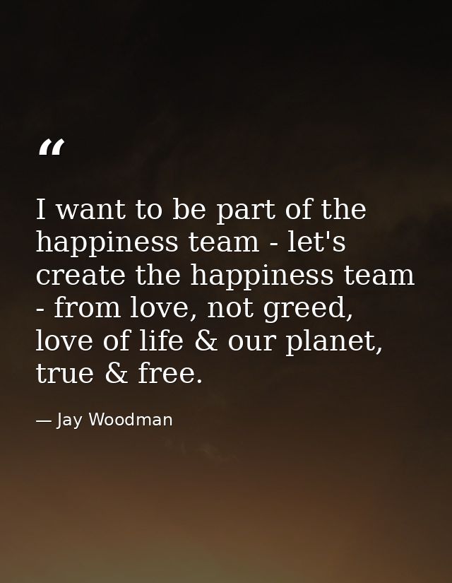 I want to be part of the happiness team - let's create the happiness team - from love, not greed, love of life & our pla — Jay Woodman