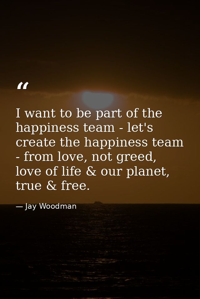 I want to be part of the happiness team - let's create the happiness team - from love, not greed, love of life & our pla — Jay Woodman
